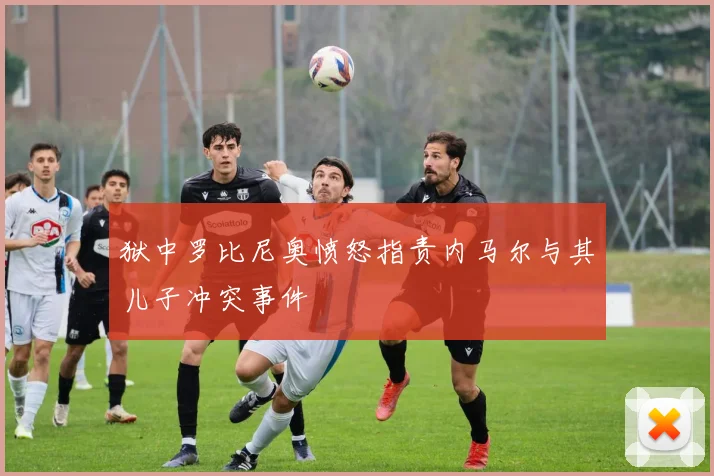 狱中罗比尼奥愤怒指责内马尔与其儿子冲突事件
