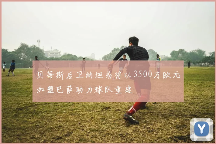 贝蒂斯后卫纳坦或将以3500万欧元加盟巴萨助力球队重建