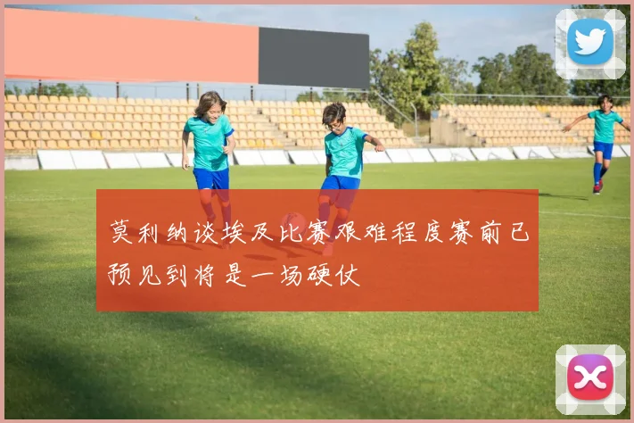 莫利纳谈埃及比赛艰难程度赛前已预见到将是一场硬仗