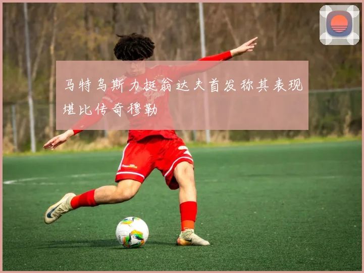 马特乌斯力挺翁达夫首发称其表现堪比传奇穆勒