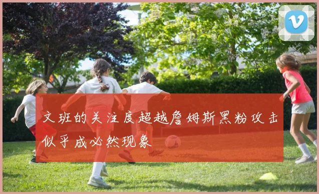 文班的关注度超越詹姆斯黑粉攻击似乎成必然现象