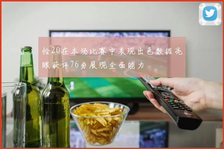 恰20在本场比赛中表现出色数据亮眼获评76分展现全面能力