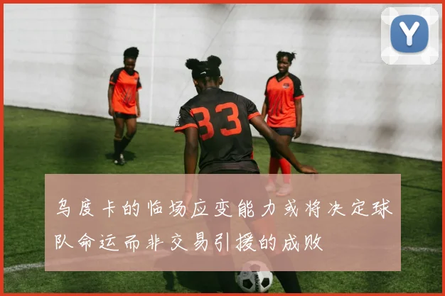 乌度卡的临场应变能力或将决定球队命运而非交易引援的成败