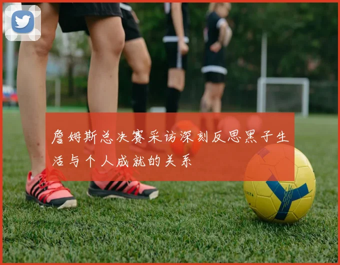 詹姆斯总决赛采访深刻反思黑子生活与个人成就的关系