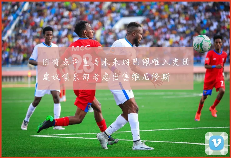 旧将点评皇马未来姆巴佩难入史册建议俱乐部考虑出售维尼修斯