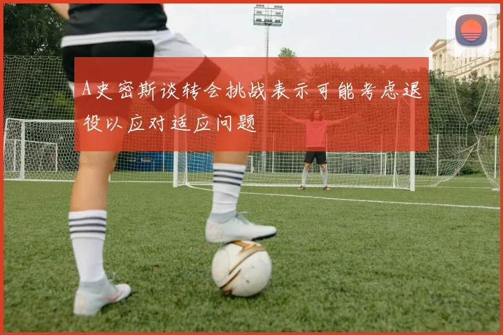 A史密斯谈转会挑战表示可能考虑退役以应对适应问题