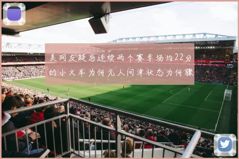 美网友疑惑连续两个赛季场均22分的小火车为何无人问津状态为何骤降