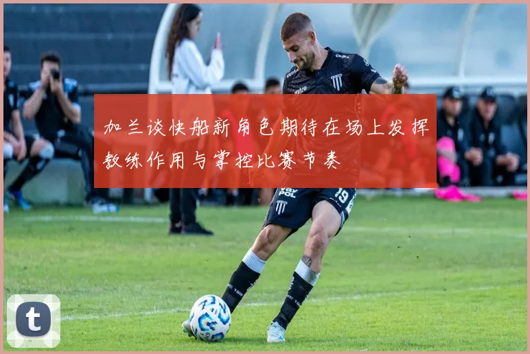 加兰谈快船新角色期待在场上发挥教练作用与掌控比赛节奏