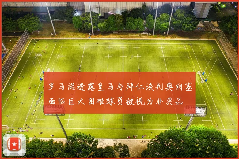 罗马诺透露皇马与拜仁谈判奥利塞面临巨大困难球员被视为非卖品