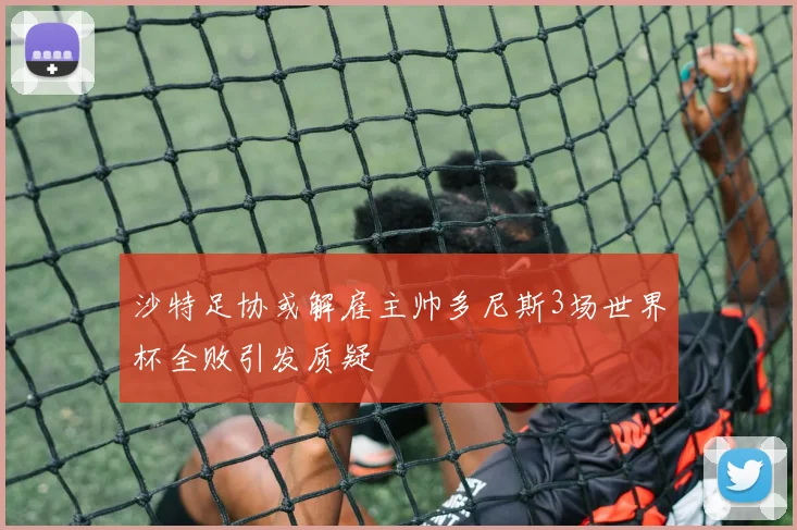 沙特足协或解雇主帅多尼斯3场世界杯全败引发质疑