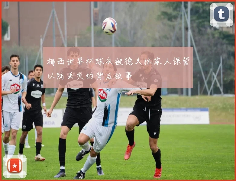 梅西世界杯球衣被德夫林家人保管以防丢失的背后故事