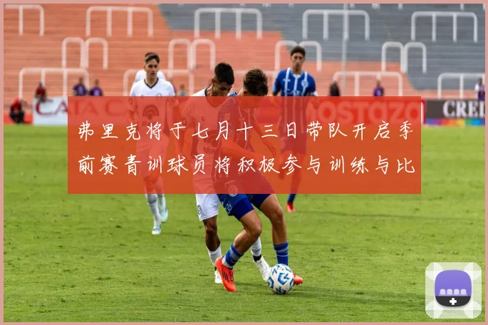 弗里克将于七月十三日带队开启季前赛青训球员将积极参与训练与比赛